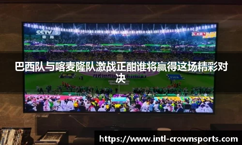 巴西队与喀麦隆队激战正酣谁将赢得这场精彩对决